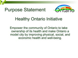 Purpose Statement Healthy Ontario Initiative Empower the community of Ontario to take ownership of its health and make Ontario a model city by improving physical, social, and economic health and well-being. 
