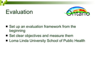 Evaluation Set up an evaluation framework from the beginning Set clear objectives and measure them Loma Linda University School of Public Health 