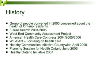 History Group of people convened in 2003 concerned about the health of Ontario residents Future Search 2004/2005 West-End Community Assessment Project American Health Care Congress 2004/2005/2006 WE-CAN – Focusing on health care Healthy Communities Initiative Countywide April 2006 Planning Session for Health Ontario June 2006 Healthy Ontario Initiative 2007 