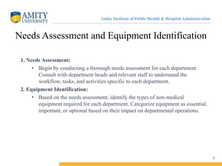 Amity Institute of Public Health & Hospital Administration
Needs Assessment and Equipment Identification
1. Needs Assessment:
• Begin by conducting a thorough needs assessment for each department.
Consult with department heads and relevant staff to understand the
workflow, tasks, and activities specific to each department.
2. Equipment Identification:
• Based on the needs assessment, identify the types of non-medical
equipment required for each department. Categorize equipment as essential,
important, or optional based on their impact on departmental operations.
1
 