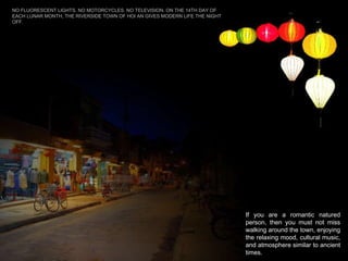 If you are a romantic natured person, then you must not miss walking around the town, enjoying the relaxing mood, cultural music, and atmosphere similar to ancient times.  NO FLUORESCENT LIGHTS. NO MOTORCYCLES. NO TELEVISION. ON THE 14TH DAY OF EACH LUNAR MONTH, THE RIVERSIDE TOWN OF HOI AN GIVES MODERN LIFE THE NIGHT OFF.  