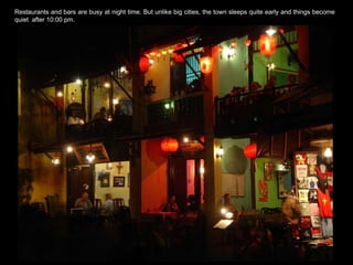 Hoi An is also famous for its  Restaurants and bars are busy at night time. But unlike big cities, the town sleeps quite early and things become quiet  after 10:00 pm. 