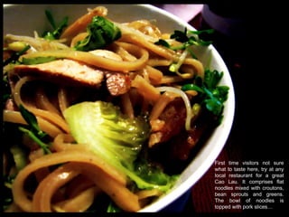 First time visitors not sure what to taste here, try at any local restaurant for a great Cao Lau. It comprises flat noodles mixed with croutons, bean sprouts and greens. The bowl of noodles is topped with pork slices…  