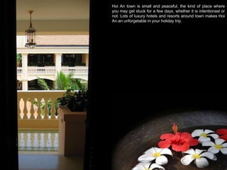 Hoi An town is small and peaceful, the kind of place where you may get stuck for a few days, whether it is intentionasl or not. Lots of luxury hotels and resorts around town makes Hoi An an unforgetable in your holiday trip.  