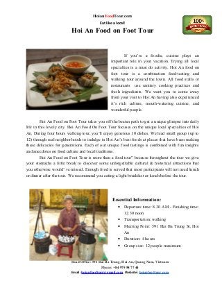 HoianFoodTour.com
Eat like a local!
Hoi An Food on Foot Tour
If you’re a foodie, cuisine plays an
important role in your vacation. Trying all local
specialties is a must do activity. Hoi An food on
foot tour is a combination food-tasting and
walking tour around the town. All food stalls or
restaurants use sanitary cooking practices and
fresh ingredients. We want you to come away
from your visit to Hoi An having also experienced
it’s rich culture, mouth-watering cuisine, and
wonderful people.
Hoi An Food on Foot Tour takes you off the beaten path to get a unique glimpse into daily
life in this lovely city. Hoi An Food On Foot Tour focuses on the unique local specialties of Hoi
An. During four hours walking tour, you’ll enjoy generous 10 dishes. We lead small group (up to
12) through real neighborhoods to indulge in Hoi An’s best foods at places that have been making
these delicacies for generations. Each of our unique food tastings is combined with fun insights
and anecdotes on food culture and local traditions.
Hoi An Food on Foot Tour is more than a food tour” because throughout the tour we give
your stomachs a little break to discover some unforgettable cultural & historical attractions that
you otherwise would’ ve missed. Enough food is served that most participants will not need lunch
or dinner after the tour. We recommend you eating a light breakfast or lunch before the tour.
Essential Information:
• Departure time: 8.30 AM - Finishing time:
12.30 noon
• Transportation: walking
• Meeting Point: 591 Hai Ba Trung St, Hoi
An
• Duration: 4 hours
• Group size: 12 people maximum
Head Office: 591 Hai Ba Trung, Hoi An, Quang Nam, Vietnam
Phone: +84 979 58 77 44
Email: hoianfoodtour@gmail.com Website: hoianfoodtour.com
 