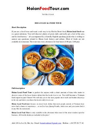 HoianFoodTour.com
Eat Like A Local
Add: 2/6 Le Loi St, Hoi An - Email: hoianfoodtour@gmail.com Hotline: + 84 979 58 77 44
HOI AN LOCAL FOOD TOUR
Short Description
If you are a food lover and want a safe way to try HoiAn Street food, Hoian local food tour
is a great initiation. You will discover plenty of great stalls and really get a feel of the area
and its food history – all accompanied by a friendly English-speaking guide who is willing to
answer any questions related to Hoian food, history and culture. Most of foods are not
available in restaurant. The tours run every afternoon for four hours (4.00 pm- 8.00 pm)
Full description
Hoian Local Food Tour is perfect for anyone with a short amount of time who wants to
discover some of the lesser known dishes that the locals love to eat. You will become a Vietnam
food expert in just 4 hours! We will take you to the most popular street stalls and hidden alleyways
in the city and show you where the locals really love to eat.
Hoian Local Food tour focuses on street food; dishes that most people outside of Vietnam have
never had a chance to experience.....so no Cao Lau, Quang Noodle, white rose and you cannot find it
in any Hoi An restaurants
Hoian Local Food Tour is only available in the afternoon when most of the street vendors open for
business. All food & drinks are included in the price!
 