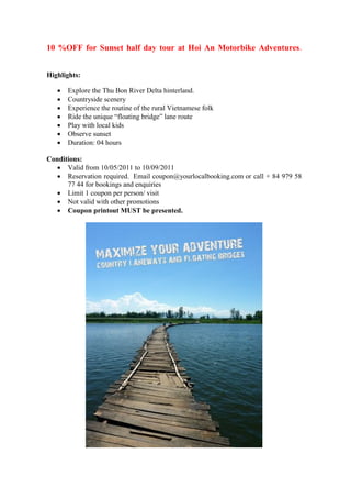 10 %OFF for Sunset half day tour at Hoi An Motorbike Adventures.


Highlights:

      Explore the Thu Bon River Delta hinterland.
      Countryside scenery
      Experience the routine of the rural Vietnamese folk
      Ride the unique “floating bridge” lane route
      Play with local kids
      Observe sunset
      Duration: 04 hours

Conditions:
    Valid from 10/05/2011 to 10/09/2011
    Reservation required. Email coupon@yourlocalbooking.com or call + 84 979 58
      77 44 for bookings and enquiries
    Limit 1 coupon per person/ visit
    Not valid with other promotions
    Coupon printout MUST be presented.
 