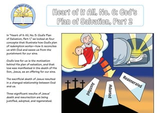 In “Heart of It All, No. 5: God’s Plan
of Salvation, Part 1,” we looked at four
concepts that illustrate how God’s plan
of redemption works—how it reconciles
us with God and saves us from the
punishment for our sins.
God’s love for us is the motivation
behind His plan of salvation, and that
love was manifested in the death of His
Son, Jesus, as an offering for our sins.
The sacrificial death of Jesus resulted
in a changed relationship between God
and us.
Three significant results of Jesus’
death and resurrection are being
justified, adopted, and regenerated.
Justified
Adopted
Regenerated
Heart of It All, No. 6: God’s
Plan of Salvation, Part 2
 