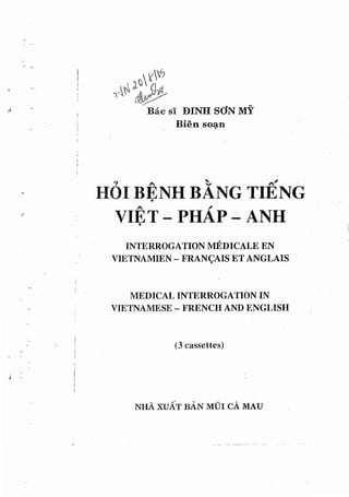 " .,...:' .) - "
NI-lA XUAT BAN MDI CA MAU
(3 cassettes)
MEDICAL INTERROGATION IN
VIETNAMESE - I{RENCH AND ENGLISH
INTERROGATION MEDICALE EN
VIETNAMIEN - FRAN<;AIS ET ANGLAIS
. I
I
VIE T - PHAp -- ANH•
? A ~ ~
HOI BENH BANG TIENG•
i
! .
j
I
I
i .
I
!
.1 -
-,.
!
. ,
i
j
'I
 