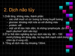 2. Dịch não tủy
1.Chất lỏng, không màu, thành phần:
- các chất muối vô cơ: tương tự trong huyết tương.
- glucose: khoảng một nửa so với đường máu
- protein: vết
- một vài tế bào hiện diện, là những lymphocyte. (từ 0 – 3
bạch cầu/mm3 dịch não tủy)
2.Ở tư thế nằm nghiêng áp lực dịch não tủy 60 – 150
mmH2O(tăng khi đứng dậy, ho hay tĩnh mạch cảnh trong bị
chèn ép ở vùng cổ).
3. Tổng số dịch não tủy khoảng 130ml.
 
