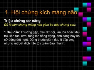 1. Hội chứng kích màng não
Triệu chứng cơ năng
Ðó là tam chứng màng não gồm ba dấu chứng sau:
1.Ðau đầu: Thường gặp, đau dữ dội, lan tỏa hoặc khu
trú, liên tục, cơn, tăng lên tiếng động, ánh sáng hay khi
cử động đột ngột. Dùng thuốc giảm đau ít đáp ứng,
nhưng rút bớt dịch não tủy giảm đau nhanh.
 