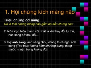 1. Hội chứng kích màng não
Triệu chứng cơ năng
Ðó là tam chứng màng não gồm ba dấu chứng sau:
2. Nôn vọt: Nôn thành vòi nhất là khi thay đổi tư thế,
nôn xong đở đau đầu.
3. Sợ ánh sáng: ánh sáng chói, không thích nghi ánh
sáng (Táo bón: không kèm chướng bụng, dùng
thuốc nhuận tràng không đở).
 