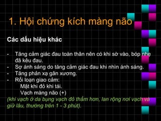1. Hội chứng kích màng não
Các dấu hiệu khác
- Tăng cảm giác đau toàn thân nên có khi sờ vào, bóp nhẹ
đã kêu đau.
- Sợ ánh sáng do tăng cảm giác đau khi nhìn ánh sáng.
- Tăng phản xạ gân xương.
- Rối loạn giao cảm:
Mặt khi đỏ khi tái.
Vạch màng não (+)
(khi vạch ở da bụng vạch đỏ thẩm hơn, lan rộng nơi vạch và
giữ lâu, thường trên 1 - 3 phút).
 