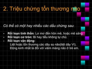 2. Triệu chứng tổn thương não
Có thể có một hay nhiều các dấu chứng sau:
- Rối loạn tinh thần: Lơ mơ đến hôn mê, hoặc mê sảng.
- Rối loạn cơ tròn: Bí hay tiểu không tự chủ.
- Rối loạn vận động:
Liệt hoặc tổn thương các dây sọ não(liệt dây VI).
Ðộng kinh nhất là đối với viêm màng não ở trẻ em.
 