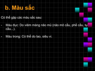 b. Màu sắc
Có thể gặp các màu sắc sau:
- Màu đục: Do viêm màng não mủ (não mô cầu, phế cầu, tụ
cầu...).
- Màu trong: Có thể do lao, siêu vi.
 