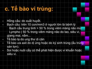 c. Tế bào vi trùng:
- Hồng cầu: do xuất huyết.
- Bạch cầu: trên 10 con/mm3 ở người lớn là bệnh lý
Bạch cầu trung tính > 50 % trong viêm màng não mủ.
Lympho ( 50 % trong viêm màng não do lao, siêu vi,
giang mai, nấm...
- Tế bào lạ do ung thư di căn
- Tế bào ưa axit do dị ứng hoặc do ký sinh trùng (ấu trùng
sán lợn).
- Soi hoặc nuôi cấy có thể phát hiện được vi khuẩn hoặc
siêu vi.
 