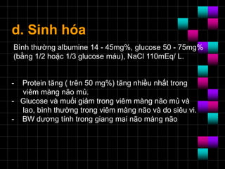 d. Sinh hóa
- Protein tăng ( trên 50 mg%) tăng nhiều nhất trong
viêm màng não mủ.
- Glucose và muối giảm trong viêm màng não mủ và
lao, bình thường trong viêm màng não và do siêu vi.
- BW dương tính trong giang mai não màng não
Bình thường albumine 14 - 45mg%, glucose 50 - 75mg%
(bằng 1/2 hoặc 1/3 glucose máu), NaCl 110mEq/ L.
 