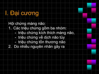 I. Đại cương
Hội chứng màng não:
1. Các triệu chứng gồm ba nhóm:
- triệu chứng kích thích màng não,
- triệu chứng về dịch não tủy
- triệu chứng tổn thương não
2. Do nhiều nguyên nhân gây ra
 
