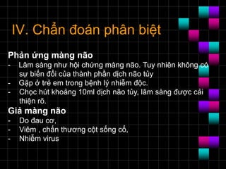 IV. Chẩn đoán phân biệt
Phản ứng màng não
- Lâm sàng như hội chứng màng não. Tuy nhiên không có
sự biến đổi của thành phần dịch não tủy
- Gặp ở trẻ em trong bệnh lý nhiễm độc.
- Chọc hút khoảng 10ml dịch não tủy, lâm sàng được cải
thiện rõ.
Giả màng não
- Do đau cơ,
- Viêm , chấn thương cột sống cổ,
- Nhiễm virus
 