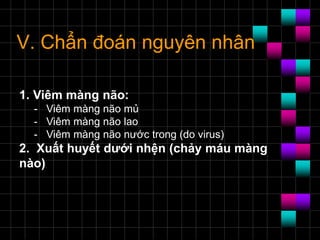 V. Chẩn đoán nguyên nhân
1. Viêm màng não:
- Viêm màng não mủ
- Viêm màng não lao
- Viêm màng não nước trong (do virus)
2. Xuất huyết dưới nhện (chảy máu màng
nào)
 