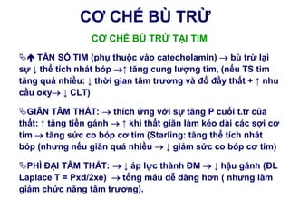 CƠ CHẾ BÙ TRỪ
CƠ CHẾ BÙ TRỪ TẠI TIM
 TẦN SỐ TIM (phụ thuộc vào catecholamin)  bù trừ lại
sự ↓ thể tích nhát bóp ↑ tăng cung lƣợng tim, (nếu TS tim
tăng quá nhiều: ↓ thời gian tâm trƣơng và đổ đầy thất + ↑ nhu
cầu oxy ↓ CLT)
GIÃN TÂM THẤT:  thích ứng với sự tăng P cuối t.tr của
thất: ↑ tăng tiền gánh  ↑ khi thất giãn làm kéo dài các sợi cơ
tim  tăng sức co bóp cơ tim (Starling: tăng thể tích nhát
bóp (nhƣng nếu giãn quá nhiều  ↓ giảm sức co bóp cơ tim)
PHÌ ĐẠI TÂM THẤT:  ↓ áp lực thành ĐM  ↓ hậu gánh (ĐL
Laplace T = Pxd/2xe)  tống máu dễ dàng hơn ( nhƣng làm
giảm chức năng tâm trƣơng).
 