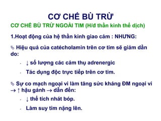 CƠ CHẾ BÙ TRỪ NGOÀI TIM (H/đ thần kinh thể dịch)
1.Hoạt động của hệ thần kinh giao cảm : NHƢNG:
 Hiệu quả của catécholamin trên cơ tim sẽ giảm dần
do:
- ↓ số lƣợng các cảm thụ adrenergic
- Tác dụng độc trực tiếp trên cơ tim.
 Sự co mạch ngoại vi làm tăng sức kháng ĐM ngoại vi
 ↑ hậu gánh  dẫn đến:
- ↓ thể tích nhát bóp.
- Làm suy tim nặng lên.
CƠ CHẾ BÙ TRỪ
 