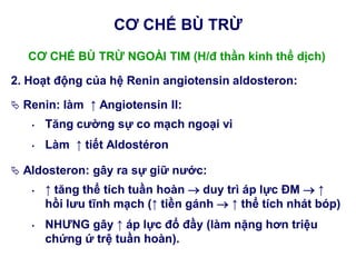 CƠ CHẾ BÙ TRỪ NGOÀI TIM (H/đ thần kinh thể dịch)
2. Hoạt động của hệ Renin angiotensin aldosteron:
 Renin: làm ↑ Angiotensin II:
• Tăng cƣờng sự co mạch ngoại vi
• Làm ↑ tiết Aldostéron
 Aldosteron: gây ra sự giữ nƣớc:
• ↑ tăng thể tích tuần hoàn  duy trì áp lực ĐM  ↑
hồi lƣu tĩnh mạch (↑ tiền gánh  ↑ thể tích nhát bóp)
• NHƢNG gây ↑ áp lực đổ đầy (làm nặng hơn triệu
chứng ứ trệ tuần hoàn).
CƠ CHẾ BÙ TRỪ
 