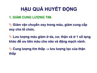 1. GIẢM CUNG LƢỢNG TIM.
 Giảm vận chuyển oxy trong máu, giảm cung cấp
oxy cho tổ chức.
 Lƣu lƣợng máu giảm ở da, cơ, thận và ở 1 số tạng
khác để ƣu tiên máu cho não và động mạch vành.
 Cung lƣợng tim thấp  lƣu lƣợng lọc của thận
thấp
HẬU QUẢ HUYẾT ĐỘNG
 