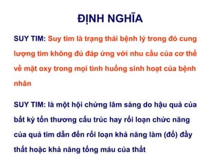 ĐỊNH NGHĨA
SUY TIM: Suy tim là trạng thái bệnh lý trong đó cung
lƣợng tim không đủ đáp ứng với nhu cầu của cơ thể
về mặt oxy trong mọi tình huống sinh hoạt của bệnh
nhân
SUY TIM: là một hội chứng lâm sàng do hậu quả của
bất kỳ tổn thƣơng cấu trúc hay rối loạn chức năng
của quả tim dẫn đến rối loạn khả năng làm (đổ) đầy
thất hoặc khả năng tống máu của thất
 