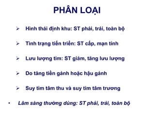 PHÂN LOẠI
 Hình thái định khu: ST phải, trái, toàn bộ
 Tình trạng tiến triển: ST cấp, mạn tính
 Lƣu lƣợng tim: ST giảm, tăng lƣu lƣợng
 Do tăng tiền gánh hoặc hậu gánh
 Suy tim tâm thu và suy tim tâm trƣơng
• Lâm sàng thường dùng: ST phải, trái, toàn bộ
 