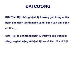 ĐẠI CƢƠNG
SUY TIM: Hội chứng bệnh lý thƣờng gặp trong nhiều
bệnh tim mạch (bệnh mạch vành, bệnh van tim, bệnh
cơ tim…)
SUY TIM: là tình trạng bệnh lý thƣờng gặp trên lâm
sàng, là gánh nặng về bệnh tật và về kinh tế - xã hội.
 