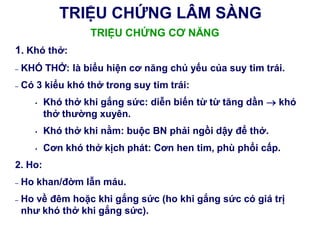 TRIỆU CHỨNG LÂM SÀNG
TRIỆU CHỨNG CƠ NĂNG
1. Khó thở:
– KHÓ THỞ: là biểu hiện cơ năng chủ yếu của suy tim trái.
– Có 3 kiểu khó thở trong suy tim trái:
• Khó thở khi gắng sức: diễn biến từ từ tăng dần  khó
thở thƣờng xuyên.
• Khó thở khi nằm: buộc BN phải ngồi dậy để thở.
• Cơn khó thở kịch phát: Cơn hen tim, phù phổi cấp.
2. Ho:
– Ho khan/đờm lẫn máu.
– Ho về đêm hoặc khi gắng sức (ho khi gắng sức có giá trị
nhƣ khó thở khi gắng sức).
 