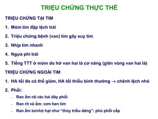 TRIỆU CHỨNG THỰC THỂ
TRIỆU CHỨNG TẠI TIM
1. Mỏm tim đập lệch trái
2. Triệu chứng bệnh (van) tim gây suy tim
3. Nhịp tim nhanh
4. Ngựa phi trái
5. Tiếng TTT ở mỏm do hở van hai lá cơ năng (giãn vòng van hai lá)
TRIỆU CHỨNG NGOÀI TIM
1. HA tối đa có thể giảm, HA tối thiểu bình thƣờng  chênh lệch nhỏ
2. Phổi:
– Ran ẩm rải rác hai đáy phổi
– Ran rít và ẩm: cơn hen tim
– Ran ẩm to/nhỏ hạt nhƣ “thủy triều dâng”: phù phổi cấp
 
