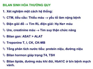 BILAN SINH HÓA THƢỜNG QUY
1. Xét nghiệm một cách hệ thống:
 CTM, tiểu cầu: Thiếu máu  yếu tố làm nặng bệnh
 Điện giải đồ  Tìm RL điện giải: Hạ Na+ máu
 Ure, creatinine máu  Tìm suy thận chức năng
 Bilan gan: ASAT > ALAT
 Troponine T, I, CK, CK-MB
 Tổng phân tích nƣớc tiểu: protein niệu, đƣờng niệu
 Bilan hormon giáp trạng:T4, TSH
 Bilan lipide, đƣờng máu khi đói, HbA1C ở b/n bệnh mạch
vành.
 