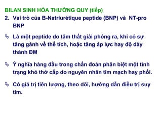 BILAN SINH HÓA THƢỜNG QUY (tiếp)
2. Vai trò của B-Natriurétique peptide (BNP) và NT-pro
BNP
 Là một peptide do tâm thất giải phóng ra, khi có sự
tăng gánh về thể tích, hoặc tăng áp lực hay độ dày
thành ĐM
 Ý nghĩa hàng đầu trong chẩn đoán phân biệt một tình
trạng khó thở cấp do nguyên nhân tim mạch hay phổi.
 Có giá trị tiên lƣợng, theo dõi, hƣớng dẫn điều trị suy
tim.
 