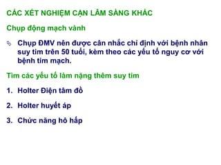 CÁC XÉT NGHIỆM CẬN LÂM SÀNG KHÁC
Chụp động mạch vành
 Chụp ĐMV nên đƣợc cân nhắc chỉ định với bệnh nhân
suy tim trên 50 tuổi, kèm theo các yếu tố nguy cơ với
bệnh tim mạch.
Tìm các yếu tố làm nặng thêm suy tim
1. Holter Điện tâm đồ
2. Holter huyết áp
3. Chức năng hô hấp
 
