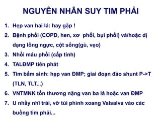 NGUYÊN NHÂN SUY TIM PHẢI
1. Hẹp van hai lá: hay gặp !
2. Bệnh phổi (COPD, hen, xơ phổi, bụi phổi) và/hoặc dị
dạng lồng ngực, cột sống(gù, vẹo)
3. Nhồi máu phổi (cấp tính)
4. TALĐMP tiên phát
5. Tim bẩm sinh: hẹp van ĐMP; giai đoạn đảo shunt P->T
(TLN, TLT...)
6. VNTMNK tổn thƣơng nặng van ba lá hoặc van ĐMP
7. U nhầy nhĩ trái, vỡ túi phình xoang Valsalva vào các
buồng tim phải...
 