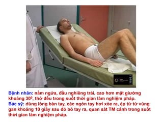 Bệnh nhân: nằm ngửa, đầu nghiêng trái, cao hơn mặt giƣờng
khoảng 300, thở đều trong suốt thời gian làm nghiệm pháp.
Bác sỹ: dùng lòng bàn tay, các ngón tay hơi xòe ra, ép từ từ vùng
gan khoảng 10 giây sau đó bỏ tay ra, quan sát TM cảnh trong suốt
thời gian làm nghiệm pháp.
 