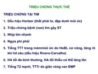 TRIỆU CHỨNG THỰC THỂ
TRIỆU CHỨNG TẠI TIM
1. Dấu hiệu Hartzer (thất phải to, đập dƣới mũi ức)
2. Triệu chứng bệnh (van) tim gây ST
3. Nhịp tim nhanh
4. Ngựa phi phải
5. Tiếng TTT trong mỏm/mũi ức do HoBL cơ năng, tăng rõ
khi hít sâu (dấu hiệu Rivero-Carvalho)
6. HA tối đa bình thƣờng, HA tối thiểu có thể tăng lên
7. Tiếng T2 mạnh, TTTr do giãn vòng van ĐMP
 