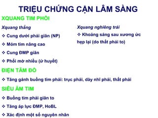 XQUANG TIM PHỔI
Xquang thẳng
 Cung dƣới phải giãn (NP)
 Mỏm tim nâng cao
 Cung ĐMP giãn
 Phổi mờ nhiều (ứ huyết)
ĐIỆN TÂM ĐỒ
 Tăng gánh buồng tim phải: trục phải, dày nhĩ phải, thất phải
SIÊU ÂM TIM
 Buồng tim phải giãn to
 Tăng áp lực ĐMP, HoBL
 Xác định một số nguyên nhân
TRIỆU CHỨNG CẬN LÂM SÀNG
Xquang nghiêng trái
 Khoảng sáng sau xƣơng ức
hẹp lại (do thất phải to)
 