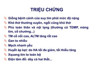TRIỆU CHỨNG
 Giống bệnh cảnh của suy tim phải mức độ nặng
 Khó thở thƣờng xuyên, ngồi cũng khó thở
 Phù toàn thân và nội tạng (thƣờng có TDMP, màng
tim, cổ chƣớng...)
 TM cổ nổi cao, ALTM tăng rất cao
 Gan to nhiều
 Mạch nhanh yếu
 Huyết áp kẹt: do HA tối đa giảm, tối thiểu tăng
 Xquang tim to toàn bộ
 Điện tâm đồ: dày cả hai thất...
 