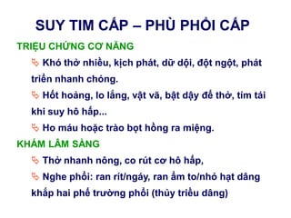 SUY TIM CẤP – PHÙ PHỔI CẤP
TRIỆU CHỨNG CƠ NĂNG
 Khó thở nhiều, kịch phát, dữ dội, đột ngột, phát
triển nhanh chóng.
 Hốt hoảng, lo lắng, vật vã, bật dậy để thở, tím tái
khi suy hô hấp...
 Ho máu hoặc trào bọt hồng ra miệng.
KHÁM LÂM SÀNG
 Thở nhanh nông, co rút cơ hô hấp,
 Nghe phổi: ran rít/ngáy, ran ẩm to/nhỏ hạt dâng
khắp hai phế trƣờng phổi (thủy triều dâng)
 