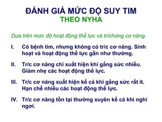 ĐÁNH GIÁ MỨC ĐỘ SUY TIM
THEO NYHA
Dựa trên mức độ hoạt động thể lực và tr/chứng cơ năng.
I. Có bệnh tim, nhƣng không có tr/c cơ năng. Sinh
hoạt và hoạt động thể lực gần nhƣ thƣờng.
II. Tr/c cơ năng chỉ xuất hiện khi gắng sức nhiều.
Giảm nhẹ các hoạt động thể lực.
III. Tr/c cơ năng xuất hiện kể cả khi gắng sức rất ít.
Hạn chế nhiều các hoạt động thể lực.
IV. Tr/c cơ năng tồn tại thƣờng xuyên kể cả khi nghỉ
ngơi.
 