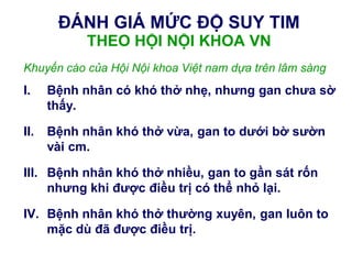 ĐÁNH GIÁ MỨC ĐỘ SUY TIM
THEO HỘI NỘI KHOA VN
Khuyến cáo của Hội Nội khoa Việt nam dựa trên lâm sàng
I. Bệnh nhân có khó thở nhẹ, nhƣng gan chƣa sờ
thấy.
II. Bệnh nhân khó thở vừa, gan to dƣới bờ sƣờn
vài cm.
III. Bệnh nhân khó thở nhiều, gan to gần sát rốn
nhƣng khi đƣợc điều trị có thể nhỏ lại.
IV. Bệnh nhân khó thở thƣờng xuyên, gan luôn to
mặc dù đã đƣợc điều trị.
 