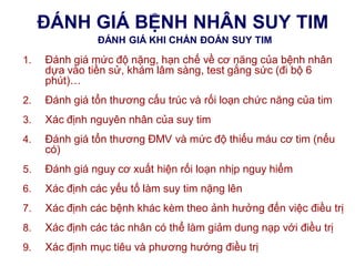 ĐÁNH GIÁ BỆNH NHÂN SUY TIM
ĐÁNH GIÁ KHI CHẨN ĐOÁN SUY TIM
1. Đánh giá mức độ nặng, hạn chế về cơ năng của bệnh nhân
dựa vào tiền sử, khám lâm sàng, test gắng sức (đi bộ 6
phút)…
2. Đánh giá tổn thương cấu trúc và rối loạn chức năng của tim
3. Xác định nguyên nhân của suy tim
4. Đánh giá tổn thương ĐMV và mức độ thiếu máu cơ tim (nếu
có)
5. Đánh giá nguy cơ xuất hiện rối loạn nhịp nguy hiểm
6. Xác định các yếu tố làm suy tim nặng lên
7. Xác định các bệnh khác kèm theo ảnh hưởng đến việc điều trị
8. Xác định các tác nhân có thể làm giảm dung nạp với điều trị
9. Xác định mục tiêu và phương hướng điều trị
 