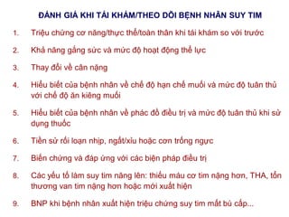ĐÁNH GIÁ KHI TÁI KHÁM/THEO DÕI BỆNH NHÂN SUY TIM
1. Triệu chứng cơ năng/thực thể/toàn thân khi tái khám so với trước
2. Khả năng gắng sức và mức độ hoạt động thể lực
3. Thay đổi về cân nặng
4. Hiểu biết của bệnh nhân về chế độ hạn chế muối và mức độ tuân thủ
với chế độ ăn kiêng muối
5. Hiểu biết của bệnh nhân về phác đồ điều trị và mức độ tuân thủ khi sử
dụng thuốc
6. Tiền sử rối loạn nhịp, ngất/xỉu hoặc cơn trống ngực
7. Biến chứng và đáp ứng với các biện pháp điều trị
8. Các yếu tố làm suy tim năng lên: thiếu máu cơ tim nặng hơn, THA, tổn
thương van tim nặng hơn hoặc mới xuất hiện
9. BNP khi bệnh nhân xuất hiện triệu chứng suy tim mất bù cấp...
 
