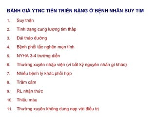 ĐÁNH GIÁ YTNC TIẾN TRIỂN NẶNG Ở BỆNH NHÂN SUY TIM
1. Suy thận
2. Tình trạng cung lượng tim thấp
3. Đái tháo đường
4. Bệnh phổi tắc nghẽn mạn tính
5. NYHA 3-4 trường diễn
6. Thường xuyên nhập viện (vì bất kỳ nguyên nhân gì khác)
7. Nhiều bệnh lý khác phối hợp
8. Trầm cảm
9. RL nhận thức
10. Thiếu máu
11. Thường xuyên không dung nạp với điều trị
 