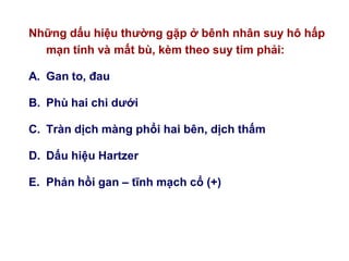 Những dấu hiệu thƣờng gặp ở bênh nhân suy hô hấp
mạn tính và mất bù, kèm theo suy tim phải:
A. Gan to, đau
B. Phù hai chi dƣới
C. Tràn dịch màng phổi hai bên, dịch thấm
D. Dấu hiệu Hartzer
E. Phản hồi gan – tĩnh mạch cổ (+)
 