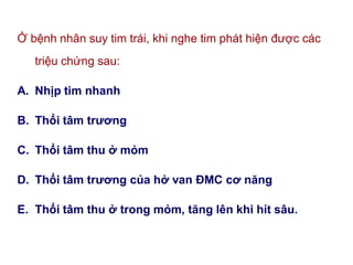 Ở bệnh nhân suy tim trái, khi nghe tim phát hiện được các
triệu chứng sau:
A. Nhịp tim nhanh
B. Thổi tâm trƣơng
C. Thổi tâm thu ở mỏm
D. Thổi tâm trƣơng của hở van ĐMC cơ năng
E. Thổi tâm thu ở trong mỏm, tăng lên khi hít sâu.
 