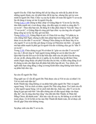 người Giu-đa. Chắc bạn không thể cãi lại rằng các môn đệ ấy phải đi tìm
những người thuộc các chi phái khác đã bị tan lạc, nhưng bây giờ tự xem
mình là người Do Thái. Chức vụ của họ là đến với toàn thể người Y-sơ-ra-ên
lúc đó đang ở trong xứ tức là người Giu-đa.
Trong LuLc 1:80 chúng ta thấy chép về Giăng Báp-tít “Con trẻ ấy lớn lên,
tâm thần mạnh mẽ, ở nơi đong vắng, cho đến ngày tỏ mình ra cùng dân Y-
sơ-ra-ên”. Theo như bạn nói, thì đáng lẽ ở đây phải chép là “Giu-đa” thay vì
“Y-sơ-ra-ên”, vì Giăng Báp-tít cùng giới hạn chức vụ của ông cho số người
đang sống tại xứ ấy lúc bấy giờ mà thôi.
Trong GiGa 1:31, Giăng Báp-tít nói về Chúa Giê-xu rằng “Về phần ta, ta
vốn chẳng biết Ngài; nhưng ta đến làm phép báp-tem bằng nước, để Ngài
được tỏ ra cho dân Y-sơ-ra-ên”. Nhưng Chúa chúng ta chỉ được bày tỏ ra
cho người Y-sơ-ra-ên bấy giờ đang ở trong xứ Palestine mà thôi - số người
mà bạn nhấn mạnh là phải gọi là người Giu-đa và không chịu gọi là “dân Y-
sơ-ra-ên”.
Trong 3:10, Chúa chúng ta gọi Ni-cô-đem là “giáo sư của dân Y-sơ-ra-ên”
tuy câu 1 đã nói ông là “một người trong những kẻ cai trị dân Giu-đa”.
Quả thật Giu-đa Ích-ca-ri-ốt là đại biểu độc nhất của chi phái Giu-đa trong
số các sứ đồ, nhưng điều rất có ý nghĩa, ấy là chính ông lại đã bán Chúa
mình (Ngài cũng thuộc chi phái Giu-đa) cho kẻ thù; và điều cũng đúng là có
lẽ chúng ta nên cẩn thận hơn để phân biệt điều bạn đã nói. Tuy nhiên, tôi
nghĩ chắc bạn cũng đồng ý rằng cả trong Kinh điển cũng không luôn luôn có
sự phân biệt như vậy.
Sự cứu rỗi người Do Thái.
Ông nghĩ sao về vấn đề người Do Thái được cứu a) Với tư các cá nhân?; b)
Với tư cách một dân tộc?
Kinh Thánh dạy rằng không có sự phân biệt giữa người Do Thái và người
ngoại bang. Với tư cách cá nhân, người Do Thái cũng được Tin Lành cứu rỗi
y như người ngoại bang; với tư cách một dân tộc, hiện nay, dân Y-sơ-ra-ên
đang bị gạt qua một bên “cho đến chừng nào số dân ngoại nhập vào được
đầy đủ”, tức là cũng như bảo rằng “cho đến khi Hội Thánh, là Thân thể
Đấng Christ, đã thành toàn”. Khi nào việc đó xảy ra, thì không ai có thể nói
trước được. Có lẽ là bất cứ lúc nào Hội Thánh đã thành toàn, thì sẽ được cất
lên để gặp Chúa trên không trung.
Sự phục sinh của dân Y-sơ-ra-ên.
 